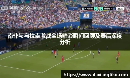 南非与乌拉圭激战全场精彩瞬间回顾及赛后深度分析